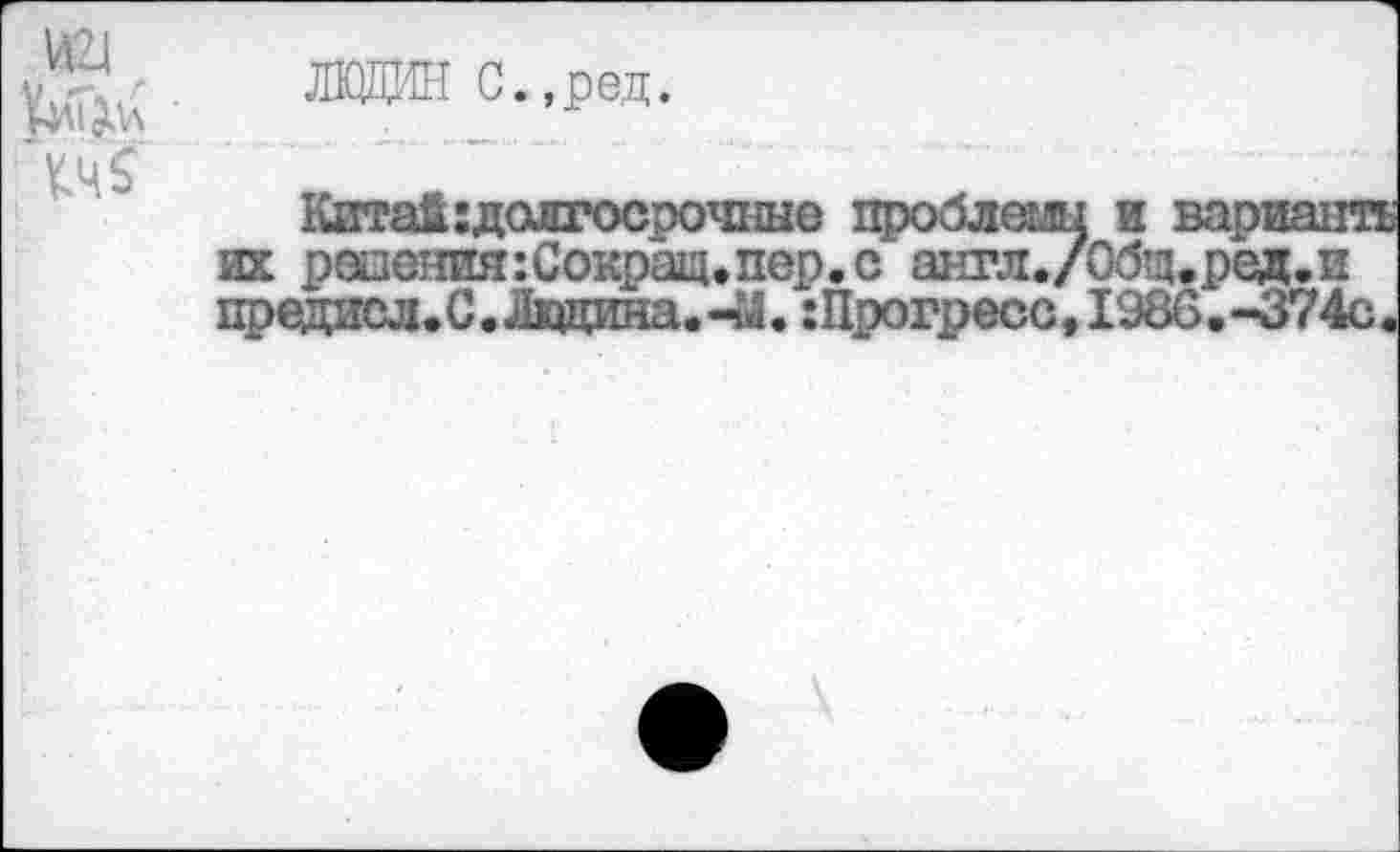 ﻿(иг|
ЛКЩИН С.,ред.
Китай:долгосрочные проблемы и варианта их радения:Сокращ.пер. с англ./Общ.ред.и предисл.С. Ладина.-й.: Прогресс, 1986.-374с.